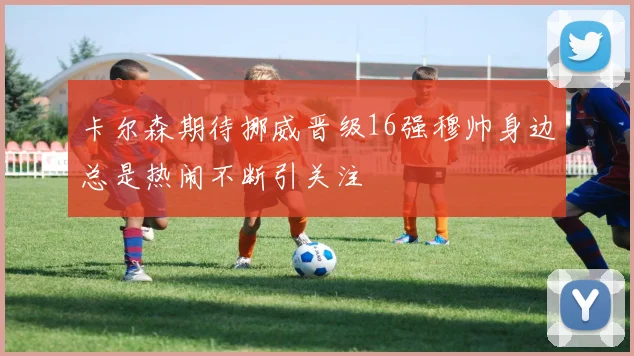 卡尔森期待挪威晋级16强穆帅身边总是热闹不断引关注