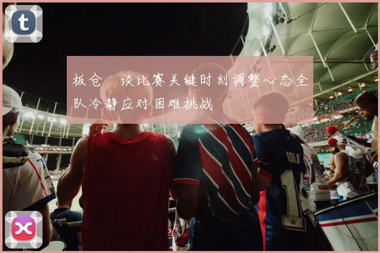 板仓滉谈比赛关键时刻调整心态全队冷静应对困难挑战