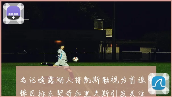 名记透露湖人将凯斯勒视为首选中锋目标东契奇和里夫斯引发关注