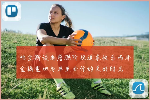 帕金斯谈老詹现阶段追求快乐而非金钱重回与库里合作的美好时光