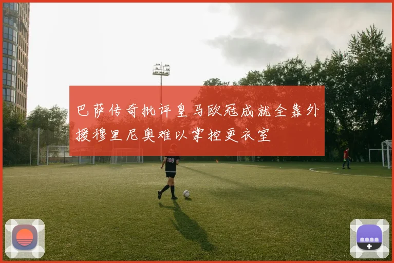 巴萨传奇批评皇马欧冠成就全靠外援穆里尼奥难以掌控更衣室