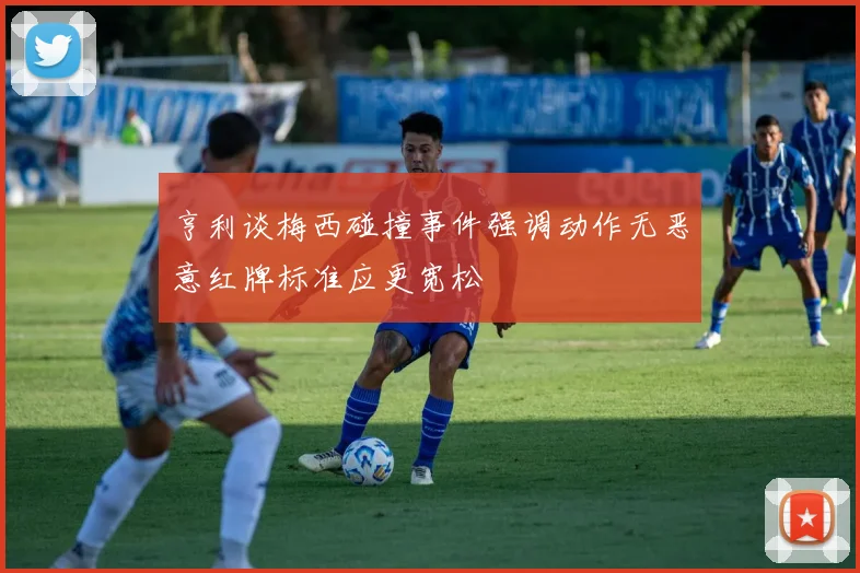 亨利谈梅西碰撞事件强调动作无恶意红牌标准应更宽松