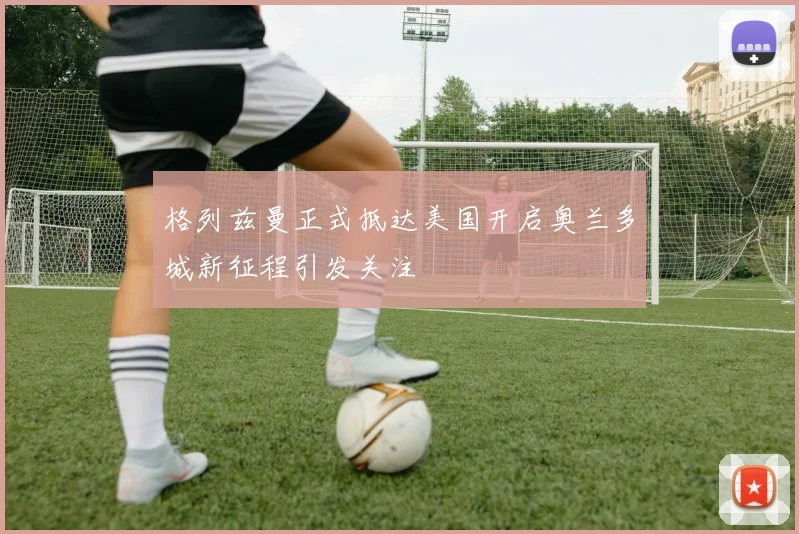 格列兹曼正式抵达美国开启奥兰多城新征程引发关注