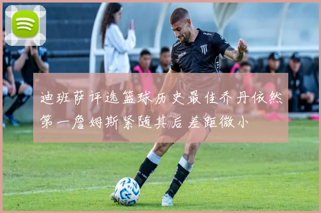迪班萨评选篮球历史最佳乔丹依然第一詹姆斯紧随其后差距微小